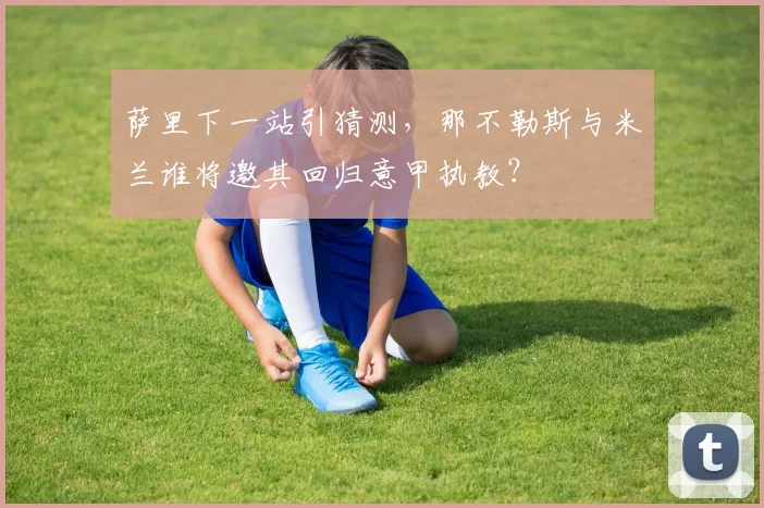 萨里下一站引猜测,那不勒斯与米兰谁将邀其回归意甲执教?
