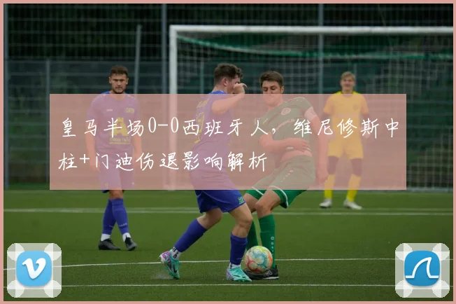皇马半场0-0西班牙人,维尼修斯中柱+门迪伤退影响解析