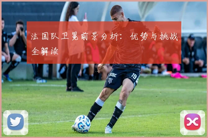 法国队卫冕前景分析：优势与挑战全解读