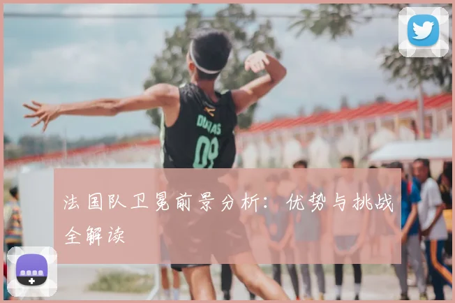法国队卫冕前景分析：优势与挑战全解读