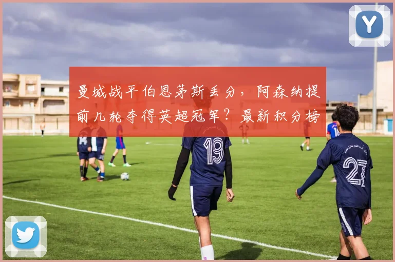 曼城战平伯恩茅斯丢分，阿森纳提前几轮夺得英超冠军？最新积分榜分析