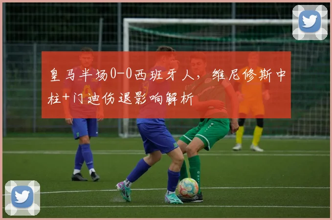 皇马半场0-0西班牙人，维尼修斯中柱+门迪伤退影响解析