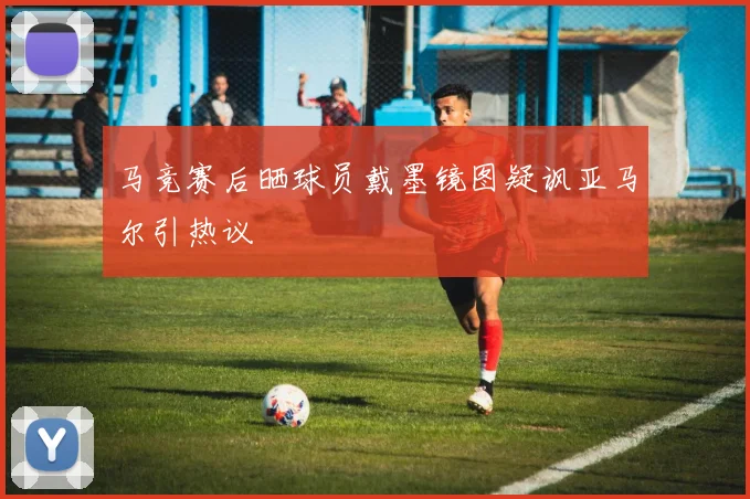 马竞赛后晒球员戴墨镜图疑讽亚马尔引热议