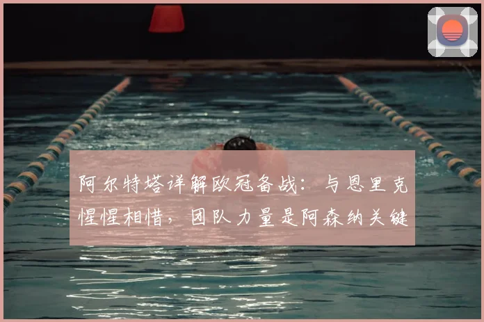 阿尔特塔详解欧冠备战:与恩里克惺惺相惜,团队力量是阿森纳关键